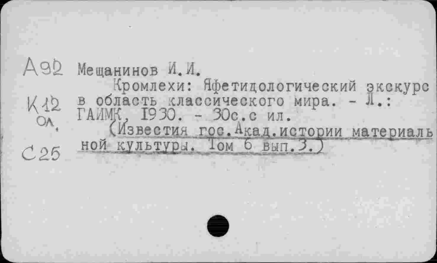 ﻿АэЬ
OA «
С 26
Мещанинов И.И.
Кромлехи: Яфетидологический экскурс в область классического мира. -Л.: ГАИМК 1930. - 30с.с ил.
(Известия гос.Акад.истории материаль н o.L КУ ль туры.. 1 ом  Јјш п. 3.7